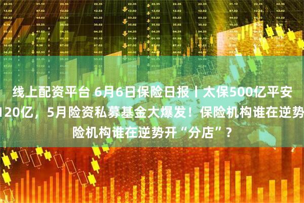 线上配资平台 6月6日保险日报丨太保500亿平安300亿泰康120亿，5月险资私募基金大爆发！保险机构谁在逆势开“分店”？