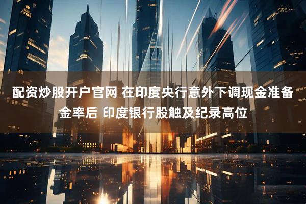 配资炒股开户官网 在印度央行意外下调现金准备金率后 印度银行股触及纪录高位