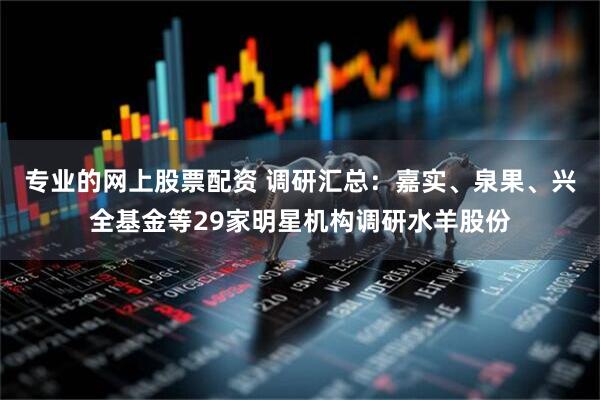 专业的网上股票配资 调研汇总：嘉实、泉果、兴全基金等29家明星机构调研水羊股份