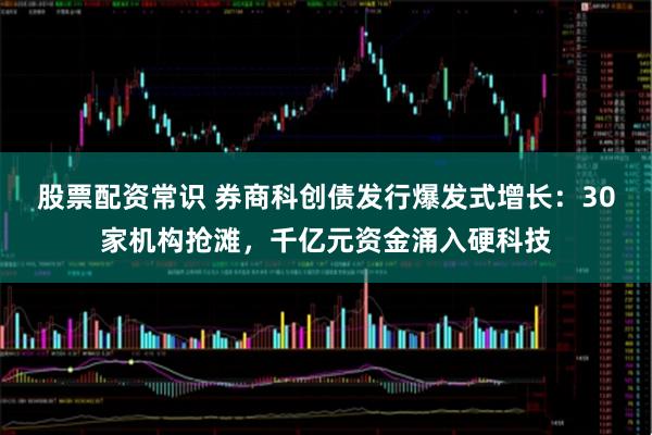股票配资常识 券商科创债发行爆发式增长：30家机构抢滩，千亿元资金涌入硬科技
