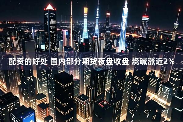 配资的好处 国内部分期货夜盘收盘 烧碱涨近2%
