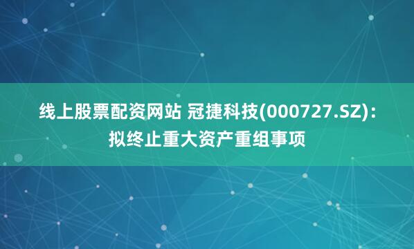 线上股票配资网站 冠捷科技(000727.SZ)：拟终止重大资产重组事项