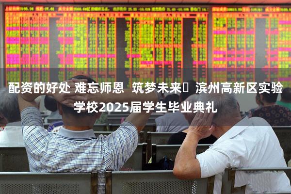 配资的好处 难忘师恩  筑梦未来‍滨州高新区实验学校2025届学生毕业典礼