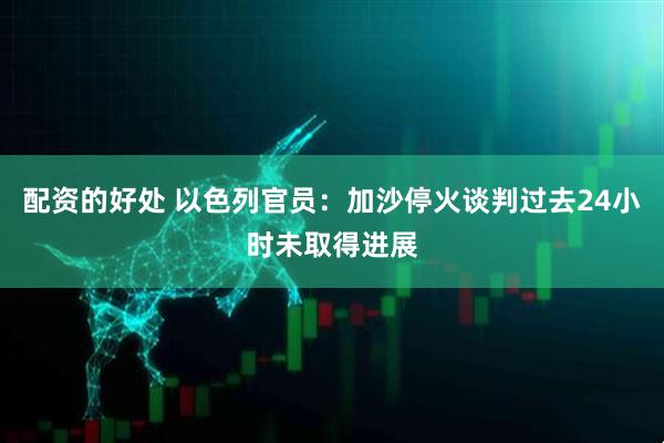 配资的好处 以色列官员：加沙停火谈判过去24小时未取得进展
