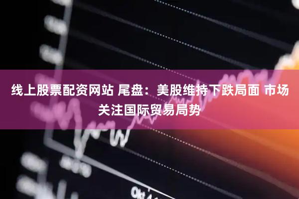线上股票配资网站 尾盘：美股维持下跌局面 市场关注国际贸易局势