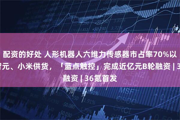 配资的好处 人形机器人六维力传感器市占率70%以上，为智元、小米供货，「蓝点触控」完成近亿元B轮融资 | 36氪首发