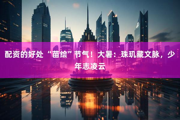 配资的好处 “苗绘”节气！大暑：珠玑藏文脉，少年志凌云