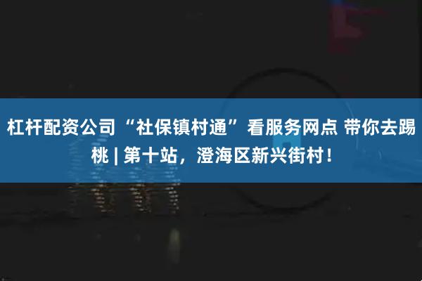杠杆配资公司 “社保镇村通” 看服务网点 带你去踢桃 | 第十站，澄海区新兴街村！