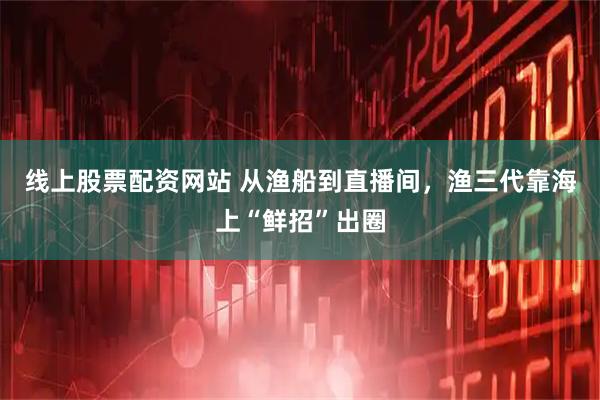线上股票配资网站 从渔船到直播间，渔三代靠海上“鲜招”出圈