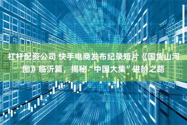 杠杆配资公司 快手电商发布纪录短片《国货山河图》临沂篇，揭秘“中国大集”进阶之路