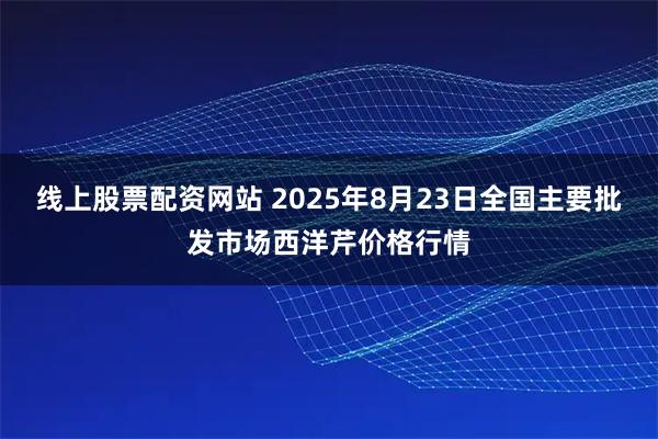 线上股票配资网站 2025年8月23日全国主要批发市场西洋芹价格行情