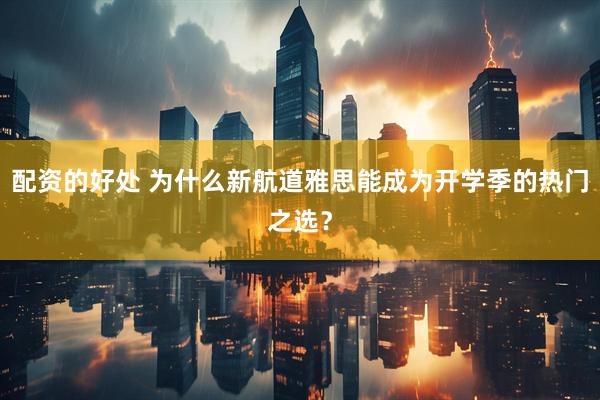 配资的好处 为什么新航道雅思能成为开学季的热门之选？