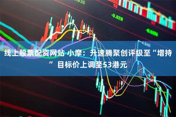 线上股票配资网站 小摩：升速腾聚创评级至“增持” 目标价上调至53港元
