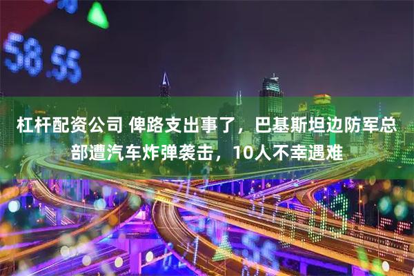 杠杆配资公司 俾路支出事了，巴基斯坦边防军总部遭汽车炸弹袭击，10人不幸遇难