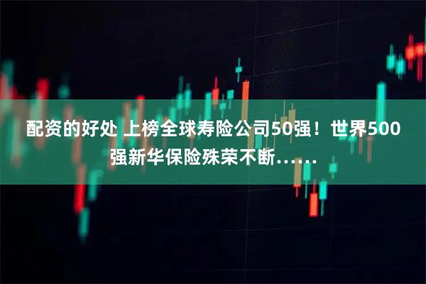 配资的好处 上榜全球寿险公司50强!世界500强新华保险殊荣不断……