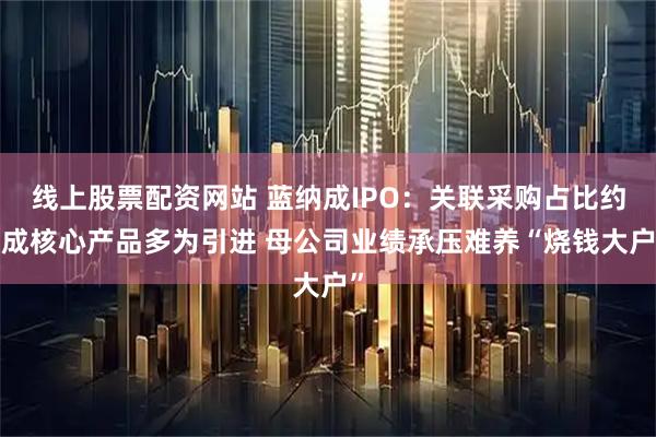 线上股票配资网站 蓝纳成IPO：关联采购占比约4成核心产品多为引进 母公司业绩承压难养“烧钱大户”