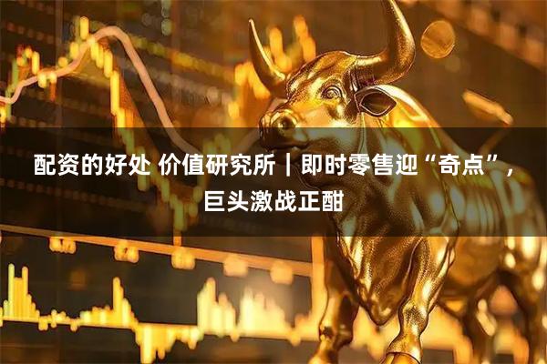 配资的好处 价值研究所|即时零售迎“奇点”,巨头激战正酣