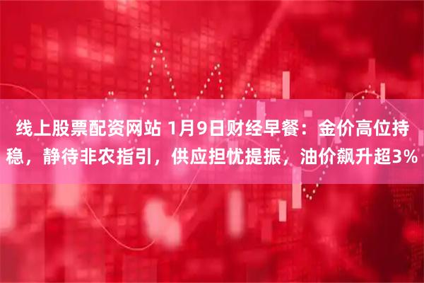 线上股票配资网站 1月9日财经早餐：金价高位持稳，静待非农指引，供应担忧提振，油价飙升超3%