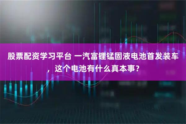 股票配资学习平台 一汽富锂锰固液电池首发装车，这个电池有什么真本事？