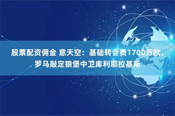 股票配资佣金 意天空：基础转会费1700万欧，罗马敲定狼堡中卫库利耶拉基斯