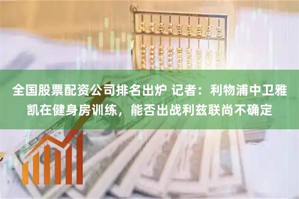 全国股票配资公司排名出炉 记者：利物浦中卫雅凯在健身房训练，能否出战利兹联尚不确定