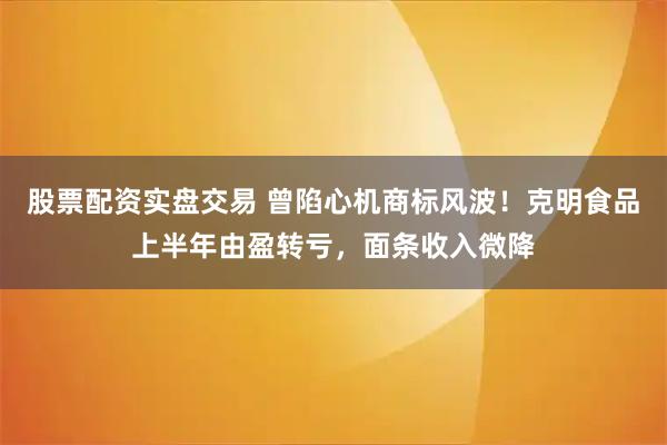 股票配资实盘交易 曾陷心机商标风波！克明食品上半年由盈转亏，面条收入微降