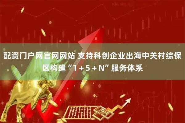 配资门户网官网网站 支持科创企业出海中关村综保区构建“1＋5＋N”服务体系