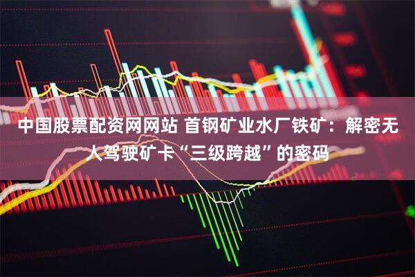 中国股票配资网网站 首钢矿业水厂铁矿：解密无人驾驶矿卡“三级跨越”的密码