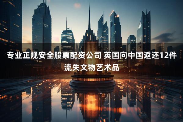 专业正规安全股票配资公司 英国向中国返还12件流失文物艺术品