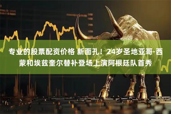 专业的股票配资价格 新面孔！24岁圣地亚哥·西蒙和埃兹奎尔替补登场上演阿根廷队首秀