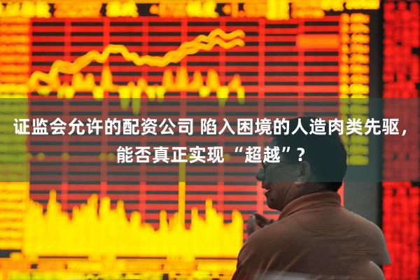 证监会允许的配资公司 陷入困境的人造肉类先驱，能否真正实现 “超越”？