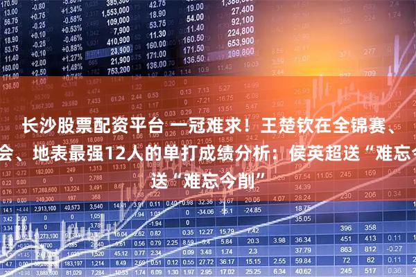 长沙股票配资平台 一冠难求!王楚钦在全锦赛、全运会、地表最强12人的单打成绩分析:侯英超送“难忘今削”